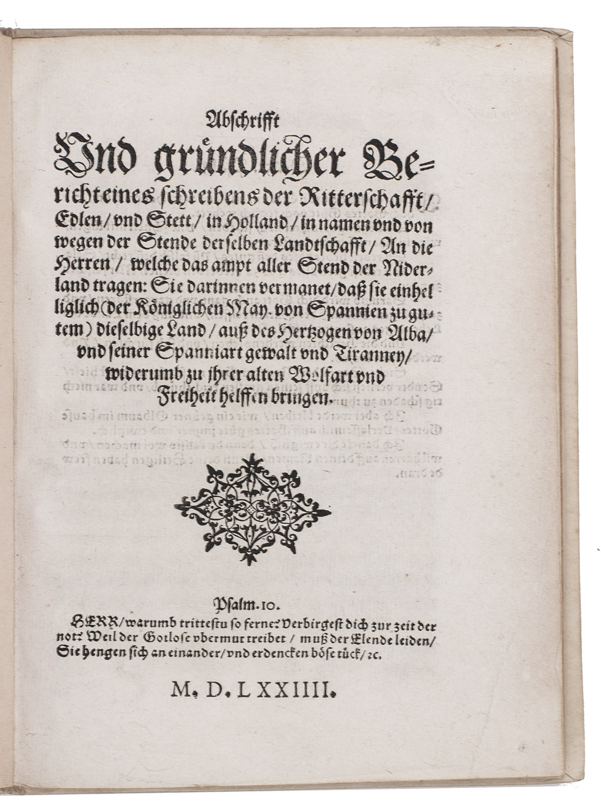 [DUTCH WAR OF INDEPENDENCE]. - Abschrifft und gruendlicher Bericht eines schreibens der Ritterschafft, Edlen, und Stett, in Holland, in namen und von wegen der Stende derselben Landtschafft, an die Herren, welche das ampt aller Stend der Niderland tragen: Sie darinnen vermanet, dass sie einhelliglich (der Koeniglichen Man von Spannien zu gutem) dieselbige Land, auss des Hertzogen von Alba, und seiner Spanniart gewalt und Tiranney, widerumb zu ihrer alten Welfart und Freiheit helffen bringen.[Germany?], 1574. 4to. With a woodcut arabesque ornament on the title-page. Modern boards.
