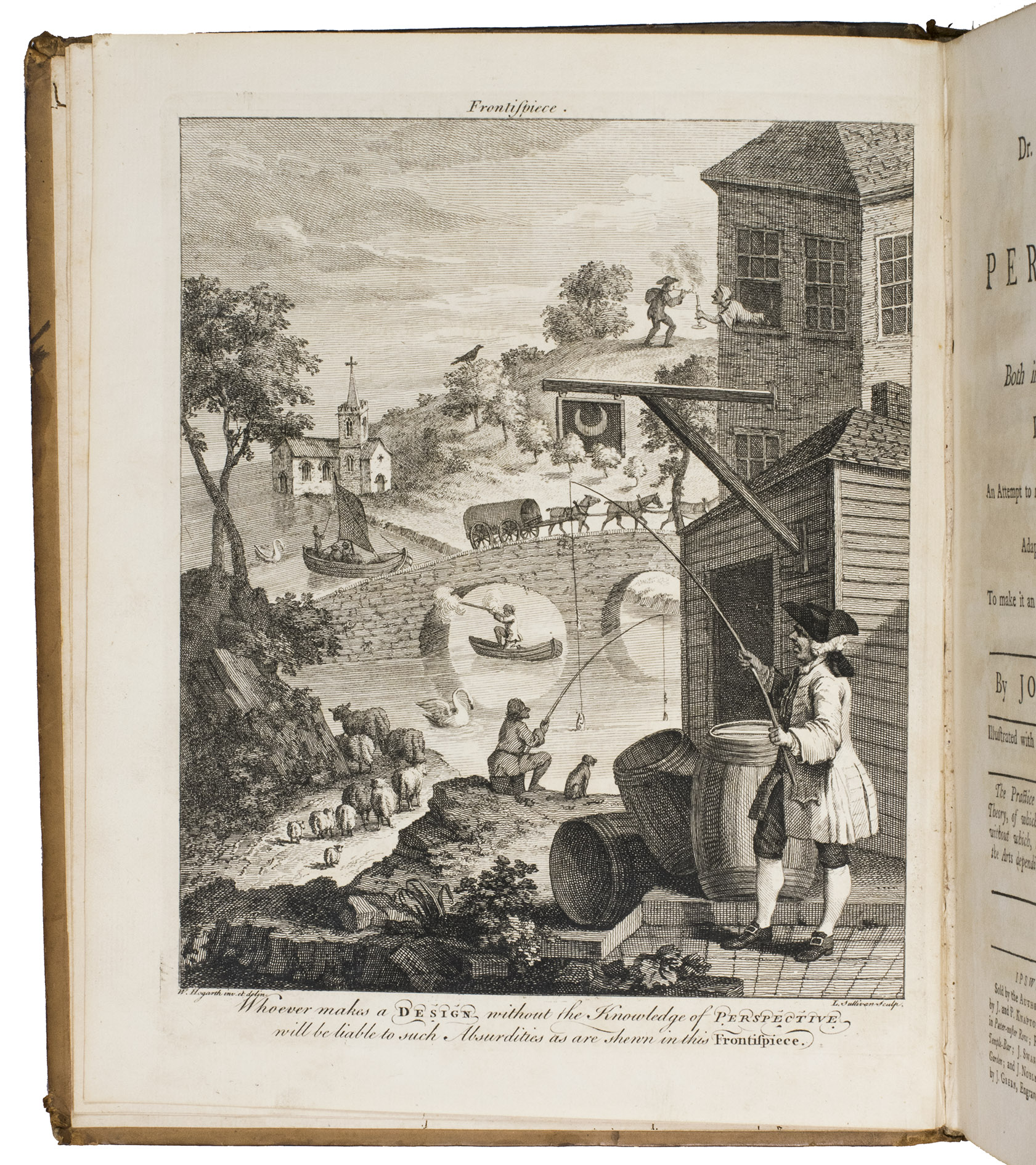 KIRBY, Joshua. - Dr. Brook Taylor's method of perspective, made easy ...Ipswich, W. Craighton for the author, 1755. Including: [IDEM]. The practice of perspective: being the second book of Dr. Brook Taylor's method of perspective made easy, &c.Ipswich, W. Craighton, 1755.2 parts in 1 volume. Large 4to. With hundreds of perspectival figures, plans, and designs on 52 full-page engraved plates, including 2 intricate perspectival designs with movable parts, and several beautiful wholly finished perspectival designs. Further with the hilarious frontispiece by William Hogarth showing a lively river landscape with fishermen, boats, a cart riding over a bridge, a far away village church etc., drawn without any accurate use of perspective, which led to absurdities such as a woman leaning out of the upper window of a house in the foreground and offering a light to a man with a pipe on top of a hill in the background. Contemporary calf, spine ribbed and gilt.