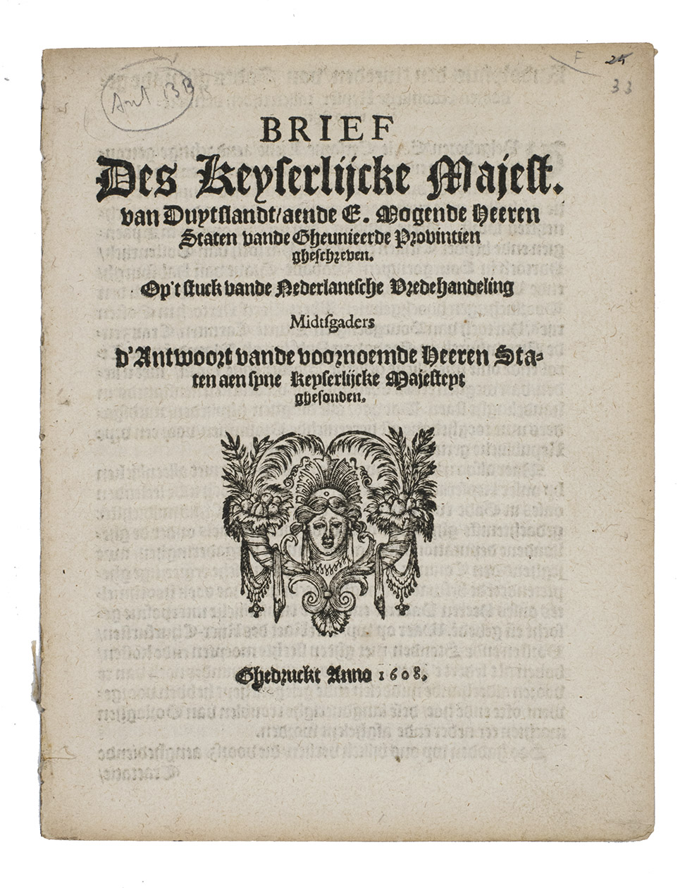 RUDOLF II, Holy Roman Emperor, and the STATES GENERAL. - Brief des Keyserlijcke Majest. van Duytslandt, aende E. Mogende Heeren Staten vande Gheunieerde Provintien gheschreven. Op 't stuck vande Nederlantsche Vredehandeling Midtsgaders d'Antwoort vande voornoemde Heeren Staten ...[Amsterdam?], 1608. Small 4to. With a woodcut device on the title-page. Disbound.
