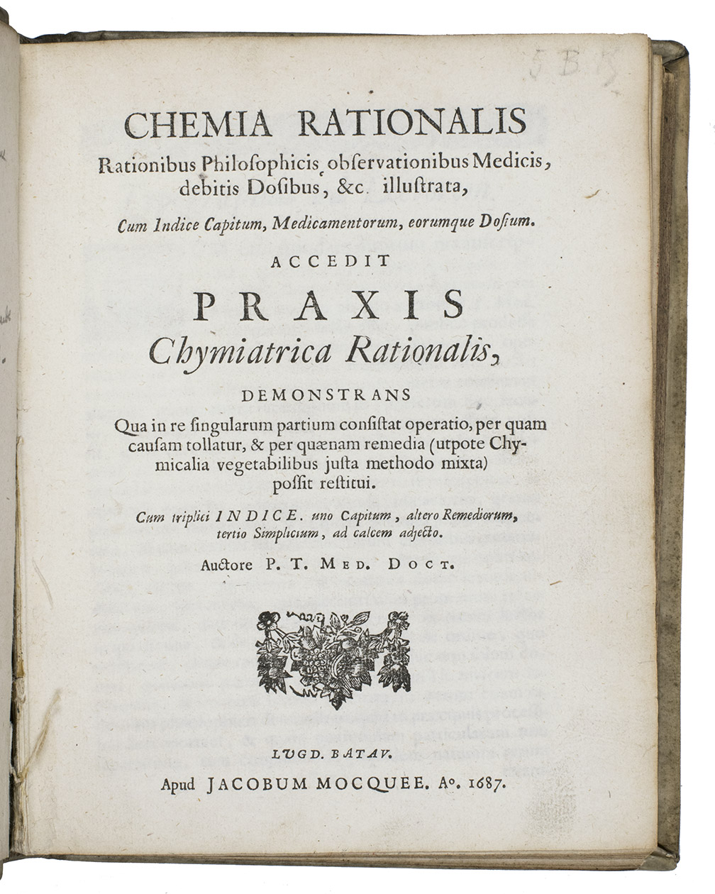 P.T. Med. Doct. [= Carolus de MAETS?]. - Chemia rationalis rationibus philosophicis, observationibus medicis, debitis dosibus, &c. illustrata, cum indice capitum, medicamentorum, eorumque dosium. Accedit Praxis chymiatrica rationalis, demonstrans qua in re singularum partium consistat operatio, per quam causam tollatur, & per qunam remedia (utpote chymicalia vegetabilibus justa methodo mixta) possit restitui. Cum triplici indice. Uno capitum, altero remediorum, tertio simplicium, ad calcem adjecto. Leiden, Jacobus Mocquee, 1687. 2 parts in 1 volume. 4to. With woodcut title vignettes, initials, and head- and tailpieces. Contemporary vellum, blue sprinkled edges.