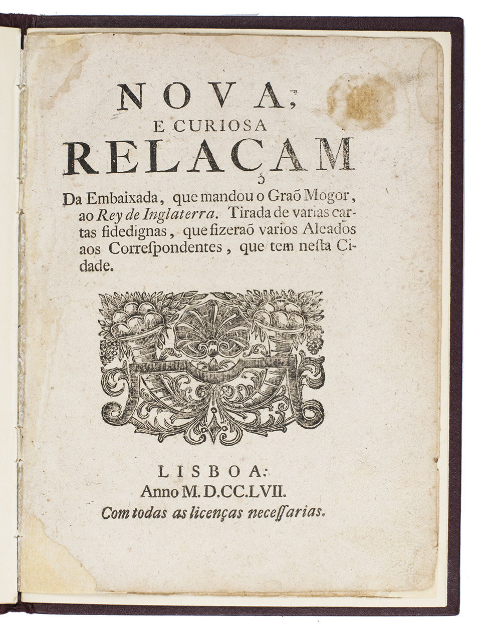 ALAMGIR II, Muhammad 'Aziz al-Daulah (Emperor of Hindustan). - Nova e curiosa relaam da embaixada, que mandou o Gra Mogor, ao Rey de Inglaterra. Tirada de varias cartas fidedignas, que fizera varios aleado aos correspondentes, que tem nesta cidade.Lisbon, 1757. 4to. With a woodcut vignette on title-page and a woodcut tailpiece. Modern morocco with gold-tooled title on front cover.