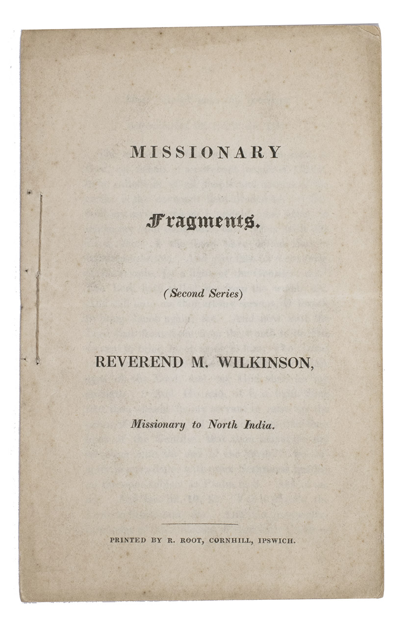 WILKINSON, Rev. M. - Missionary fragments. Second series. Reverend M. Wilkinson, missionary to North India.Cornhill, Ipswich, printed by Robert Root, [ca. 1840]. 16 x 10 cm. Original printed paper wrappers, side stitched through 3 holes.