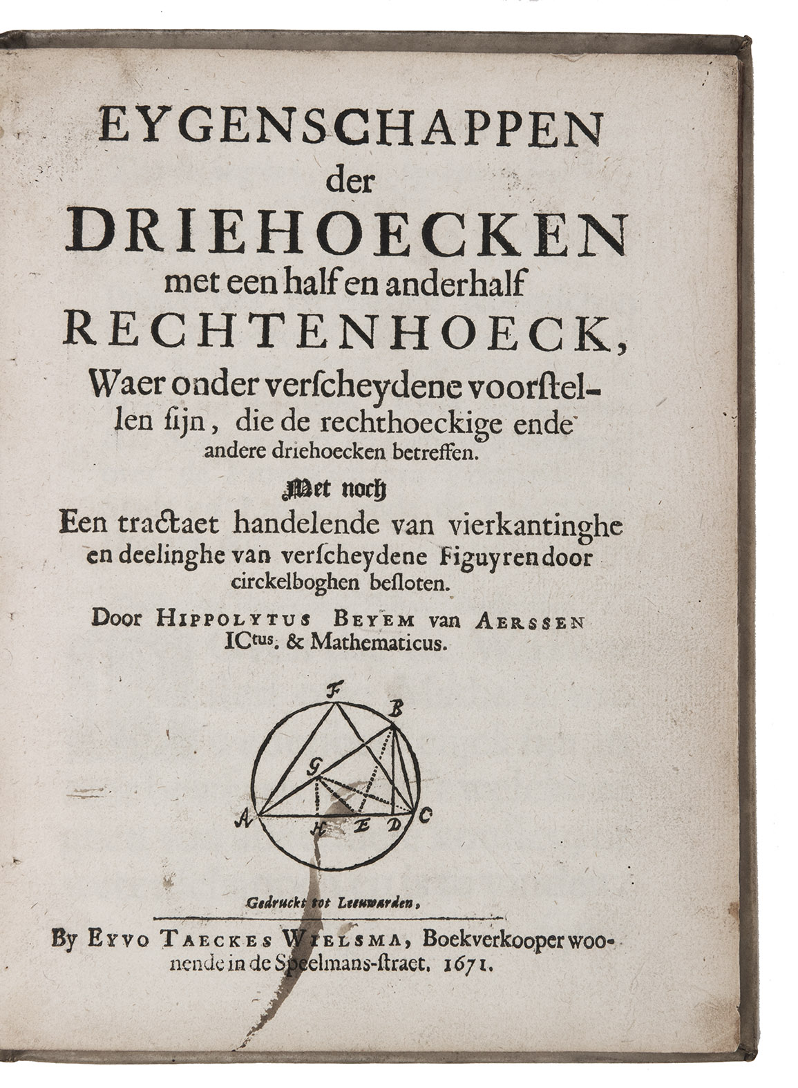 BEYEM VAN AERSSEN, Hippolytus. - Eygenschappen der driehoecken met een half en anderhalf rechtenhoeck, waer onder verscheydene voorstellen sijn, die de rechthoeckige ende andere driehoecken betreffen. Met noch een tractaet handelende van vierkantinghe en deelinghe van verscheydene figuyren door circkelboghen besloten.Leeuwarden, Eyvo Taeckes Wielsman (colophon: printed by Schelte Jochems), 1671. 4to. With a woodcut diagram on title-page, numerous woodcut diagrams in text. Contemporary vellum.