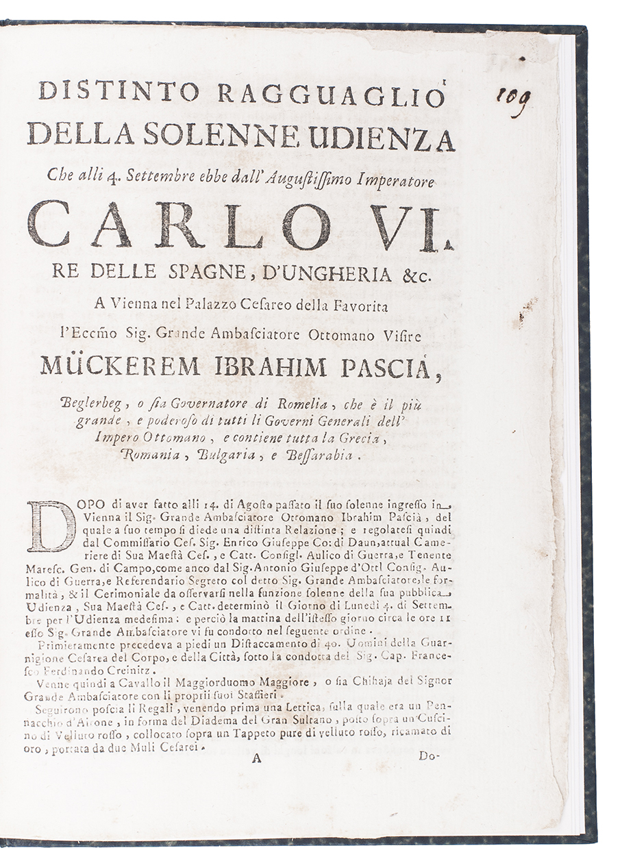 [OTTOMAN EMPIRE]. - [Drop-title:] Distinto ragguaglio della solenne udienza che alli 4. Settembre ebbe dall' Augustissimo Imperatore Carlo VI. re della Spagne, d'Ungheria &c. a Vienna nel Palazzo Cesareo della Favorita l'ecc[ellentissi]mo sig[nor]. grande ambasciatore Ottomano visire Mckerem Ibrahim Pascia, Including: Racconto della solenne visita, che alli 7. Di Settembre 1719. Il Sig[nor]. Grande Ambasciatore Ottomano Ibrahim Pasci diede al Seren[issimo]. Prencipe Eugenio di Savoja, (Colophon: Rome, Giovanni Francesco Chracas, 1719). 4to. With a hatched roman capital used as an initial. Set in roman types with extensive italic. Modern boards covered with chemical-marbled paper, black morocco spine label.