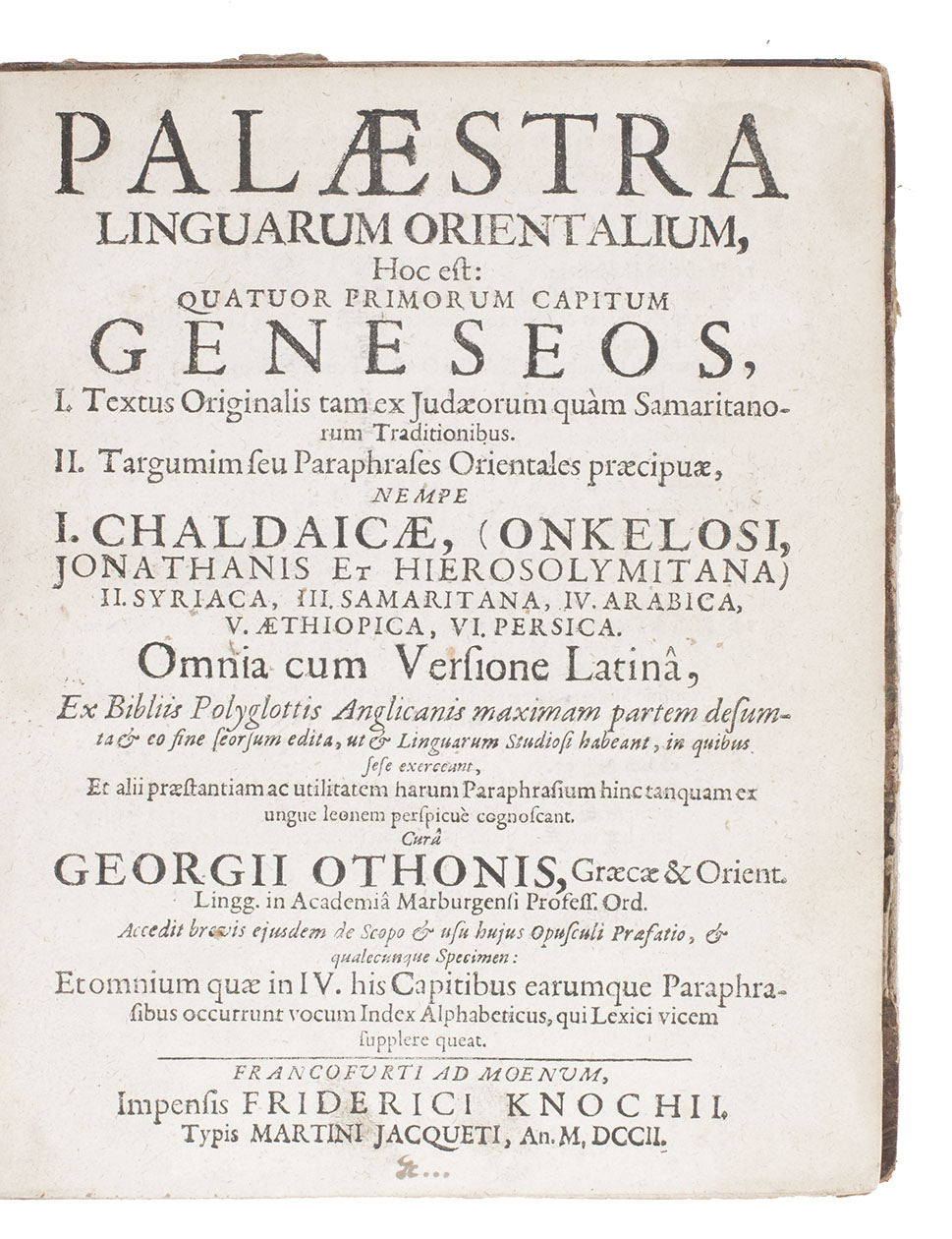 OTHO, Georg. - Palaestra linguarum orientalium, hoc est: quatuor primorum capitum Geneseos, I. Textus originalis tam ex Judaeorum quàm Samaritanorum traditionibus. II. Targumim seu paraphrases orientales praecipuae, nempe I. Chaldaicae, (Onkelosi, Jonathanis et Hierosolymitana) II. Syriaca, III. Samaritana, IV. Arabica, V. Aethiopica, VI. Persica. Omnia cum versione Latinâ ...Including: OTHO, Andreas. Glossarium linguarum orientalium octuplex: Hebraicum, Chaldaicum, Syriacum, Samaritanum, Arabicum, Aethiopicum, Persicum et Rabbinicum …Frankfurt am Main, published by Friedrich Knoch, printed by Martin Jacquet, 1702. 4to. With one woodcut initial. Set in roman, Arabic, Hebrew, Samaritan and Ethiopic types. 2 parts in 1 volume. Nineteenth-century half calf with marbled sides.
