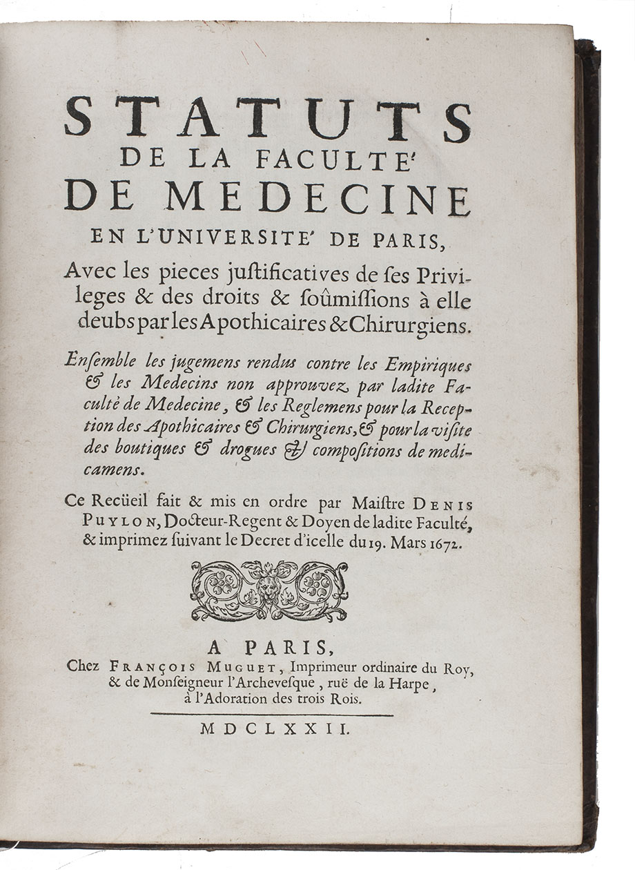 [PARIS UNIVERSITY - FACULTY OF MEDICINE]. PUYLON, Denis. - Statuts de la Facult de medecine en luniversit de Paris, avec les pieces justisicatives de ses privileges & les droits & somissions  elle deubs par les apothicaires & chirurgiens.Including:- Pieces justificatives des priviliges de luniversit de Paris appartenans  la Facult de medecine.- Arrests et sentences contre les empiriques & les medecins non approuvez par la Facult de Medecine de Paris.- Reglemens en faveur de la Facult de medecine de Paris, ontre le premier medecin du roy, pour la reception des apoticaires & des chirurgiens s villes, bourgs & lieux o il ny a point de jurez en la prevoste & vicomte de Paris.- Pieces concernans les apoticaires, et la visite des drogues.- Reglemens pour la visites des boutiques& pour les examens & receptions des apoticaires-epiciers du roy, privilegiez suivans la cour, sous la charge de monsieur le Grand Prevost de lHtel.- Arrestes, sentences et contracts dentre la Facult  de medecine de Paris, & le premier barbier du roy, & la communaut des maistres chirurgiens - barbiers & jurez de Paris- Arrests portans defenses denlever les cadavres sans permission du doyen de la facult de medecine de Paris, de faire anatomie quen la presence dun docteur de ladite facult, aux officiers de justice de prendre aucuns droits pour lenlevement desdits cadavres, &  lexecuteur de la haute justice dexiger plus grande somme que de trois livres.- Arrests pour la renvoy au parlement de Paris des instances dentre la Facult de medecine en luniversit de Paris & le premier barbier du roy.- Arrests faisans defenses dimprimer aucuns livres de medecine, de chirurgie ou autres sans lapprobation de la Facult de medecine de Paris.Paris, Franois Muguet, 1672. 4to. With a few woodcut headpieces.  Contemporary calf, gold-tooled spine.