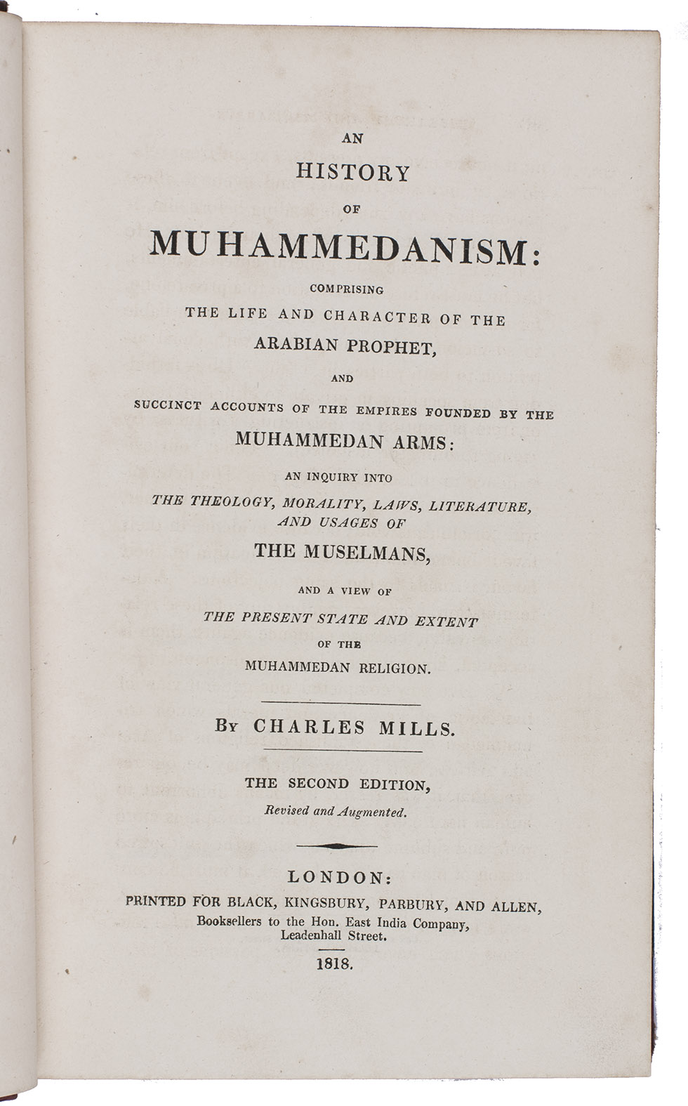 MILLS, Charles. - An history of Muhammedanism: comprising the life and character of the Arabian prophet, and succinct accounts of the empires founded by the Muhammedan arms: an inquiry into the theology, morality, laws, literature, and usages of the Muselmans, and a view of the present state and extent of the Muhammedan religion.London, Printed for Black, Kingsbury, Parbury, and Allen, booksellers (back of title-page: printed by Cox and Baylis), 1818. 8vo. Contemporary red half sheepskin.