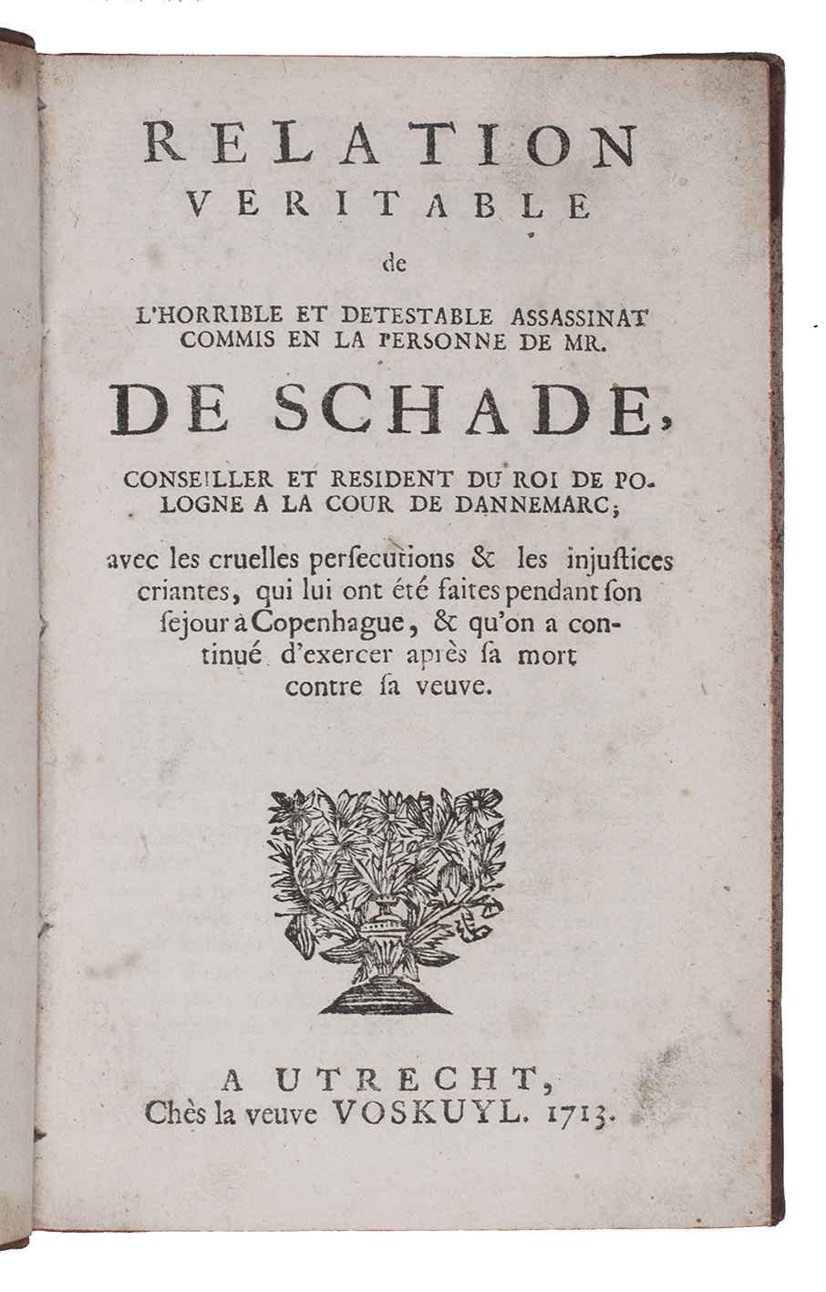 [MEIBOM, Anna]. - Relation veritable de l'horrible et detestable assassinat commis en la personne de Mr. De Schade, conseiller et resident du Roi de Pologne a la cour de Dannemarc; avec les cruelles persecutions & les injustices criantes, qui lui ont t faites pendant son sejour a Copenhague, & qu'on a continu d'exerces aprs sa mort contre sa veuve.Utrecht, widow of Ernestus Voskuyl, 1713. 8vo. With a woodcut vase of leafy flowers on the title-page, a woodcut decorated initial, Contemporary tanned half sheepskin.
