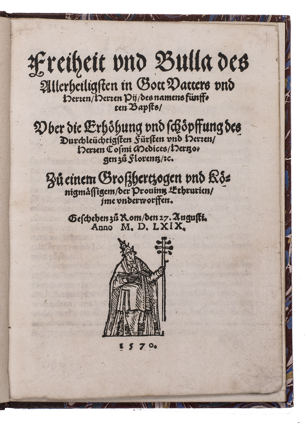 PIUS V, Pope. - Freiheit und Bulla des allerheiligsten in Gott vatters und Herren, Herren Pii, des namens fnfften Bapsts, uber die Erhoehung und Schoepffung des durchlechtigsten Frsten und Herren, Herren Cosmi Medices, Hertzogen zu Florentz, &c. Zu einem Groszhertzoge und koenigmssigem, der provintz Ethrurien, ime underworffen. Geschehen zu Rom, den 27. Augusti. Anno M.D. LXIX.[Germany], 1570. Small 4to (20 x 15 cm). With a woodcut figure of the Pope on the title-page. Set in Schwabacher gothic type with fraktur headings and incidental roman. Half maroon goatskin morocco (1930s?), gold-tooled spine.