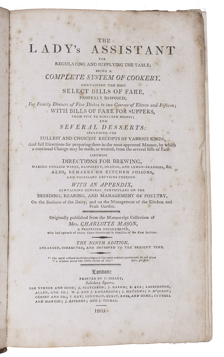 MASON, Charlotte. - The ladys assistant for regulating and supplying the table; being a complete system of cookery. Containing the most select bills of fare, properly disposed, for family dinners of five dishes to two courses of eleven and fifteen ... likewise directions for brewing, making English wines ... the ninth edition, enlarged, corrected, and improved to the present time.London, printed by T. Gillet for Vernor and Hood [and many others], 1805. 8vo. Contemporary calf, rebacked.