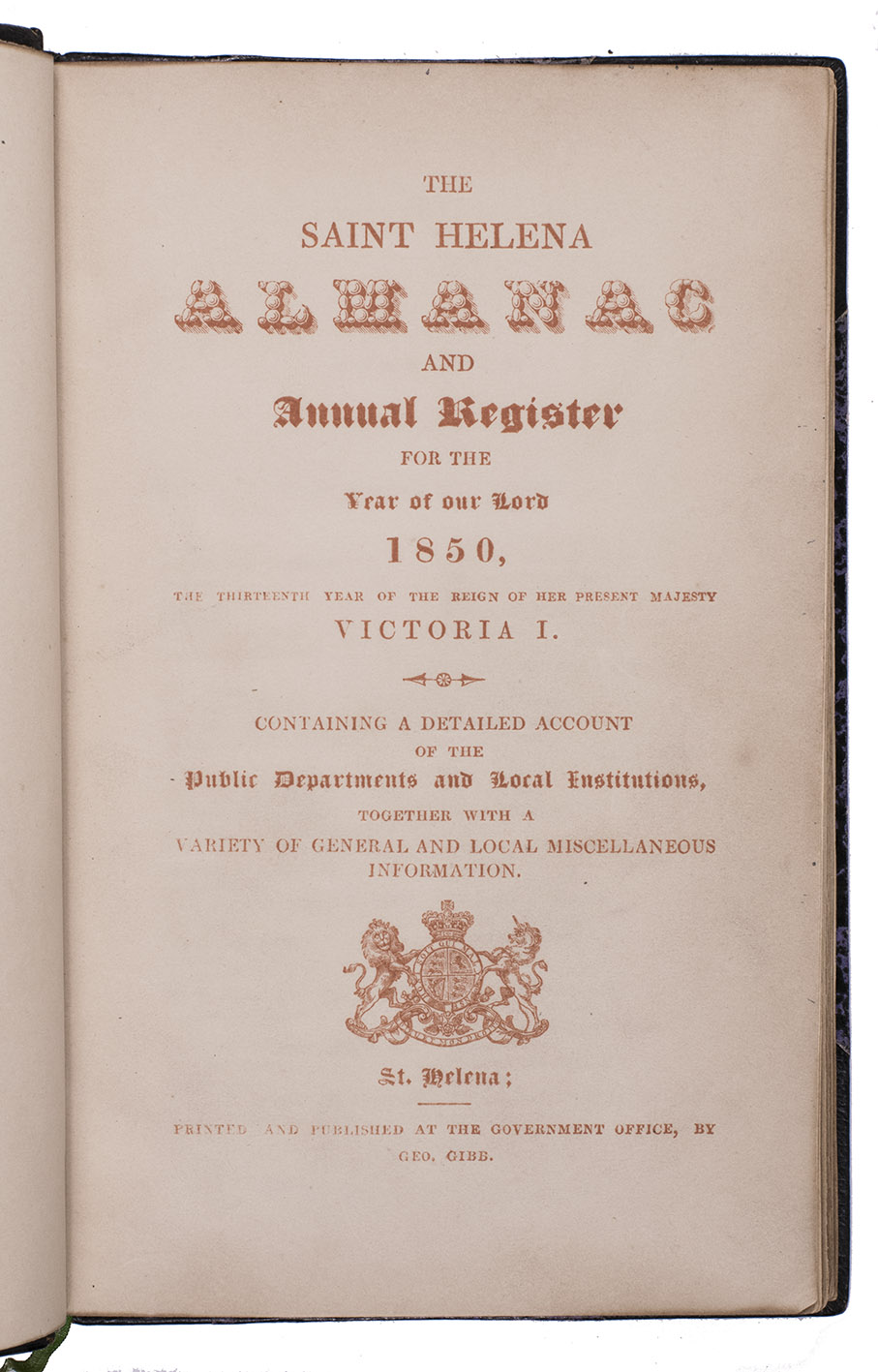 [SAINT HELENA - ALMANAC]. - The Saint Helena almanac and annual register for the year of our lord 1850,  Containing a detailed account of the public departments and local institutions.Saint Helena, George Gibb, Government office, [1849]. 8vo. With title-page printed in orange, with the woodcut royal arms of the United Kingdom. Later black half morocco, gold-tooled spine.