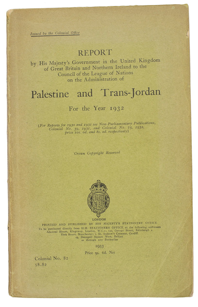 [PALESTINE]. UNITED KINGDOM COLONIAL OFFICE. - Report by His Majesty's Government in the United Kingdom of Great Britain and Northern Ireland to the Council of the League of Nations on the Administration of Palestine and Trans-Jordan for the Year 1932 ... Colonial no. 82, 58-82.London, His Majesty's Stationary Office, 1933. 4to in 16s. With two folding maps showing parts of the Palestine territory that had been surveyed in detail.Original publisher's printed wrappers.